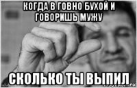 когда в говно бухой и говоришь мужу сколько ты выпил