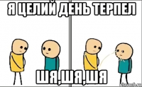 я целий день терпел шя,шя,шя
