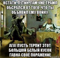 кстати, путин, там уже трамп обсрался от того, что ты объявил ему войну. ага! пусть терпит этот большой белый кусок гавна своё поражение
