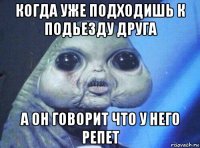 когда уже подходишь к подьезду друга а он говорит что у него репет