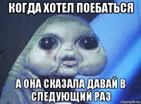 когда хотел поебаться а она сказала давай в следующий раз