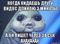 когда кидаешь другу видос длиною 3 минуты а он пишет через 30 сек ахахахах