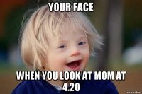 your face when you look at mom at 4.20