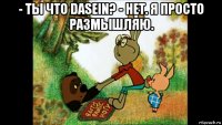 - ты что dasein? - нет. я просто размышляю. 