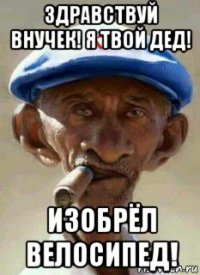 здравствуй внучек! я твой дед! изобрёл велосипед!