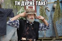 ти дурне таке! 