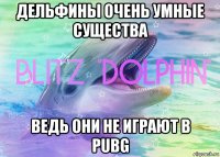 дельфины очень умные существа ведь они не играют в pubg