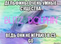 дельфины очень умные существа ведь они не играют в cs go