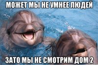 может мы не умнее людей зато мы не смотрим дом 2