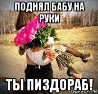 поднял бабу на руки ты пиздораб!