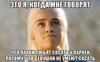 это я, когда мне говорят что парни любят сосать у парней потому, что девушки не умеют сосать