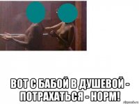  вот с бабой в душевой - потрахаться - норм!
