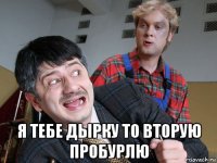  я тебе дырку то вторую пробурлю