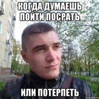 когда думаешь пойти посрать или потерпеть
