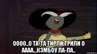  оооо..о та-та тирли трили о аааа...кэмбоу ла-ла..