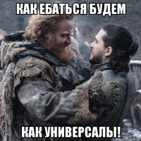 как ебаться будем как универсалы!