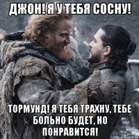 джон! я у тебя сосну! тормунд! я тебя трахну, тебе больно будет, но понравится!