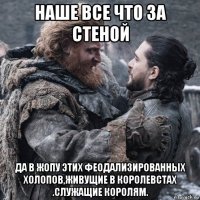 наше все что за стеной да в жопу этих феодализированных холопов,живущие в королевстах .служащие королям.