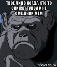 твое лицо когда кто то скинул тупой и не смешной мем 