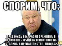 спорим, что: превзойду в маразме брежнева, в произволе - хрущёва, в жестокости - сталина, в предательстве - ленина?