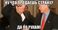 ну что продаешь страну? да по рукам!