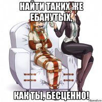 найти таких же ебанутых, как ты, бесценно!