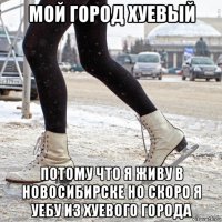 мой город хуевый потому что я живу в новосибирске но скоро я уебу из хуевого города