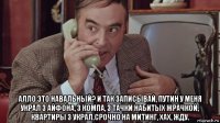  алло это навальный? и так записывай, путин у меня украл 3 айфона, 3 компа, 3 тачки набитых жрачкой, квартиры 3 украл.срочно на митинг, хах, жду.