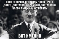 если говорить неправду достаточно долго, достаточно громко и достаточно часто, люди начнут верить вот именно