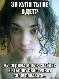 эй хули ты не одет? я у ся дома могу в скайпик и вебочку свистульку свою показать...