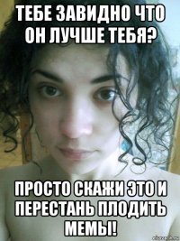 тебе завидно что он лучше тебя? просто скажи это и перестань плодить мемы!