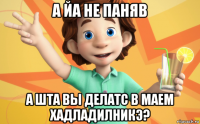 а йа не паняв а шта вы делатс в маем хадладилникэ?