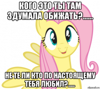 кого это ты там здумала обижать?...... не те ли кто по настоящему тебя любил?.....