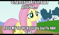 флаттершай ты такая добрая..... почему ты не хочешь быть как она....