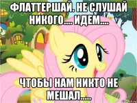 флаттершай. не слушай никого.... идем.... чтобы нам никто не мешал.....