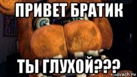 привет братик ты глухой???