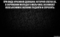 при виде красивой девушки, которой слегка за.. в окружении молодого мальчика, возникает необъяснимое желание подойти и спросить: 