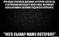 при виде красивой девушки, которой слегка за.. в окружении молодого мальчика, возникает необъяснимое желание подойти и спросить: "чего сына? маму потерял?"