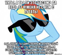 ухты. а ты ли это часом? да ведь эт я!меня не с кем с путать! о да. значит ты единственный? вокруг собой говоришь? нет ты все не так подумал. а я считаю что ты вопще думать неумеешь! ага кшн! думать то могу а вот понять нет!