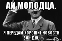 ай молодца. я передам хорошие новости вождю.