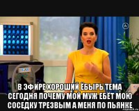  в эфире хороший ёбырь тема сегодня почему мой муж ебёт мою соседку трезвым а меня по пьянке