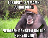 говорят...я у мамы алкоголик человек:привет а вы шо ку-ку шоли