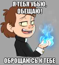 я тебя убью, обещаю! оброщаюсь к тебе