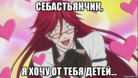себастьянчик, я хочу от тебя детей...