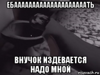 ебаааааааааааааааааааать внучок издевается надо мной