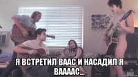  я встретил ваас и насадил я ваааас...