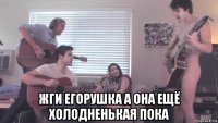  жги егорушка а она ещё холодненькая пока