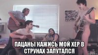  пацаны кажись мой хер в струнах запутался