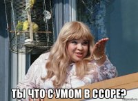  ты что с умом в ссоре?