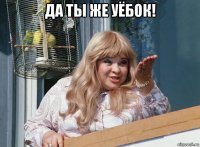 да ты же уёбок! 